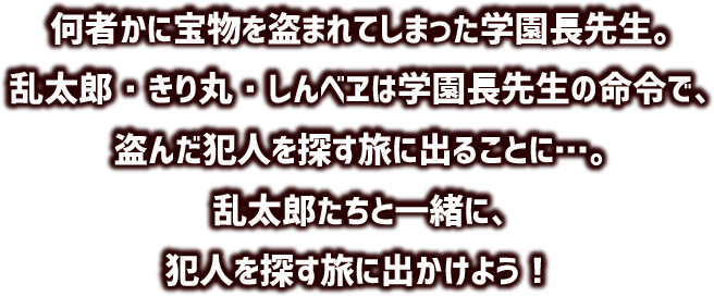 何者かに宝物を盗まれてしまった学園長先生。乱太郎・きり丸・しんべヱは学園長先生の命令で、盗んだ犯人を探す旅に出ることに…。乱太郎たちと一緒に、犯人を探す旅に出かけよう！